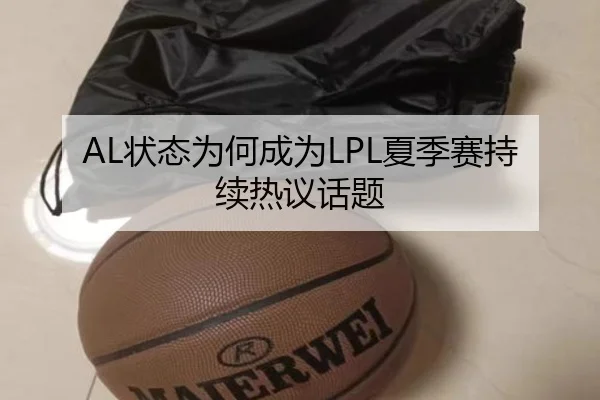 AL状态为何成为LPL夏季赛持续热议话题